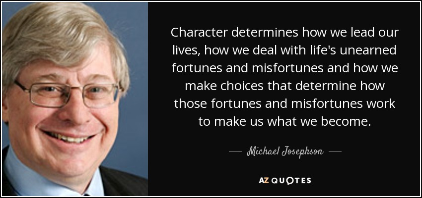 Character determines how we lead our lives, how we deal with life's unearned fortunes and misfortunes and how we make choices that determine how those fortunes and misfortunes work to make us what we become. - Michael Josephson