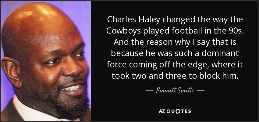 Charles Haley changed the way the Cowboys played football in the 90s. And the reason why I say that is because he was such a dominant force coming off the edge, where it took two and three to block him. - Emmitt Smith