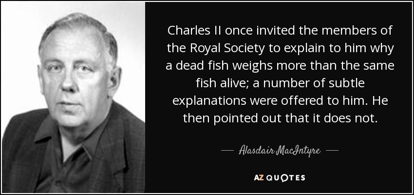 Carlos II invitó una vez a los miembros de la Royal Society a que le explicaran por qué un pez muerto pesa más que el mismo pez vivo; se le ofrecieron varias explicaciones sutiles. Él señaló entonces que no. - Alasdair MacIntyre