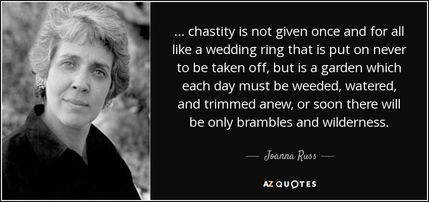 ... chastity is not given once and for all like a wedding ring that is put on never to be taken off, but is a garden which each day must be weeded, watered, and trimmed anew, or soon there will be only brambles and wilderness. - Joanna Russ