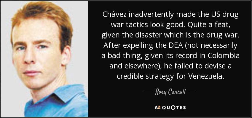 Chávez, sin darse cuenta, hizo que las tácticas de la guerra antidroga de Estados Unidos parecieran buenas. Toda una hazaña, dado el desastre que es la guerra contra las drogas. Después de expulsar a la DEA (algo no necesariamente malo, dado su historial en Colombia y otros lugares), no fue capaz de diseñar una estrategia creíble para Venezuela. - Rory Carroll