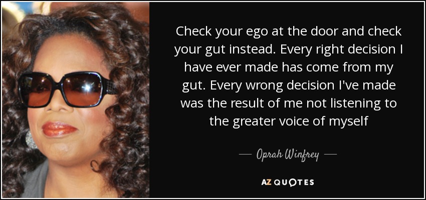 Check your ego at the door and check your gut instead. Every right decision I have ever made has come from my gut. Every wrong decision I've made was the result of me not listening to the greater voice of myself - Oprah Winfrey