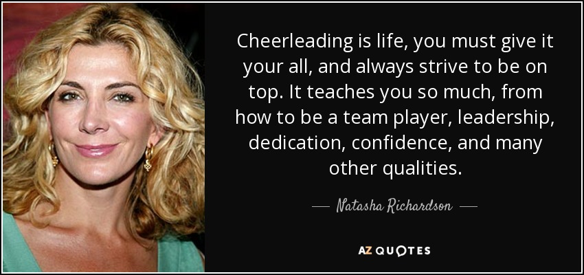 Cheerleading is life, you must give it your all, and always strive to be on top. It teaches you so much, from how to be a team player, leadership, dedication, confidence, and many other qualities. - Natasha Richardson