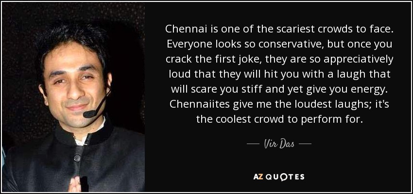 Chennai is one of the scariest crowds to face. Everyone looks so conservative, but once you crack the first joke, they are so appreciatively loud that they will hit you with a laugh that will scare you stiff and yet give you energy. Chennaiites give me the loudest laughs; it's the coolest crowd to perform for. - Vir Das