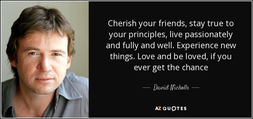 Cherish your friends, stay true to your principles, live passionately and fully and well. Experience new things. Love and be loved, if you ever get the chance - David Nicholls