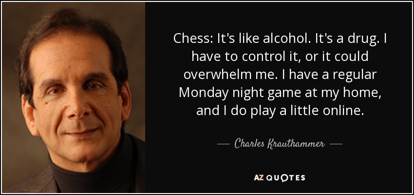 Chess: It's like alcohol. It's a drug. I have to control it, or it could overwhelm me. I have a regular Monday night game at my home, and I do play a little online. - Charles Krauthammer