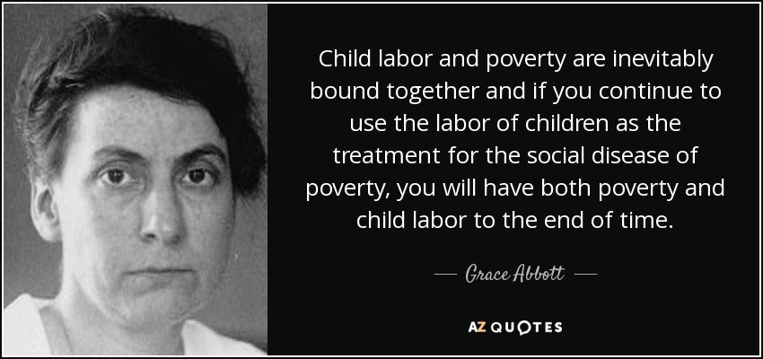 El trabajo infantil y la pobreza están inevitablemente unidos y si se sigue utilizando el trabajo infantil como tratamiento para la enfermedad social de la pobreza, habrá pobreza y trabajo infantil hasta el fin de los tiempos. - Grace Abbott