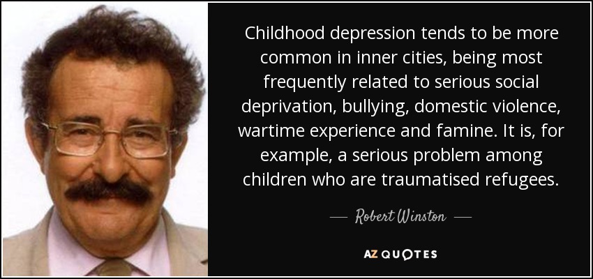 Childhood depression tends to be more common in inner cities, being most frequently related to serious social deprivation, bullying, domestic violence, wartime experience and famine. It is, for example, a serious problem among children who are traumatised refugees. - Robert Winston