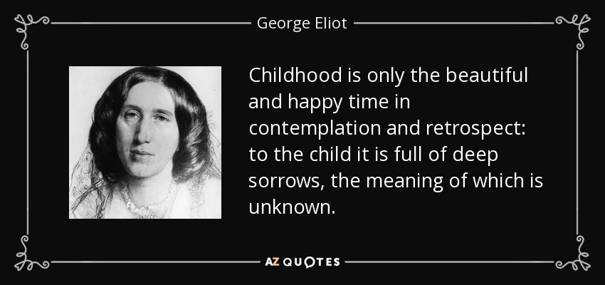 Childhood is only the beautiful and happy time in contemplation and retrospect: to the child it is full of deep sorrows, the meaning of which is unknown. - George Eliot