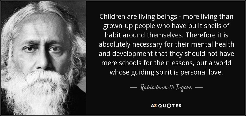 Children are living beings - more living than grown-up people who have built shells of habit around themselves. Therefore it is absolutely necessary for their mental health and development that they should not have mere schools for their lessons, but a world whose guiding spirit is personal love. - Rabindranath Tagore
