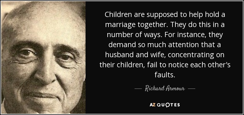 Children are supposed to help hold a marriage together. They do this in a number of ways. For instance, they demand so much attention that a husband and wife, concentrating on their children, fail to notice each other's faults. - Richard Armour