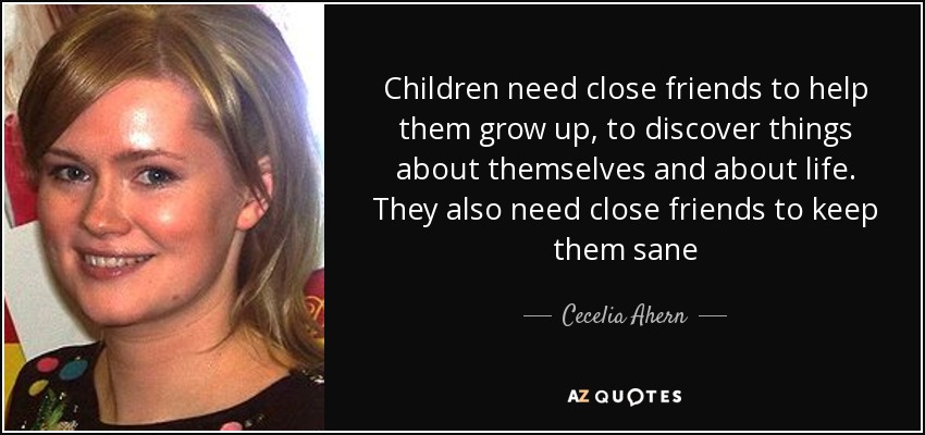 Children need close friends to help them grow up, to discover things about themselves and about life. They also need close friends to keep them sane - Cecelia Ahern