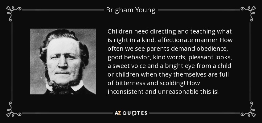 Children need directing and teaching what is right in a kind, affectionate manner How often we see parents demand obedience, good behavior, kind words, pleasant looks, a sweet voice and a bright eye from a child or children when they themselves are full of bitterness and scolding! How inconsistent and unreasonable this is! - Brigham Young