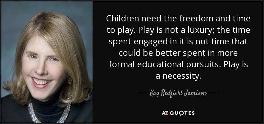 Children need the freedom and time to play. Play is not a luxury; the time spent engaged in it is not time that could be better spent in more formal educational pursuits. Play is a necessity. - Kay Redfield Jamison