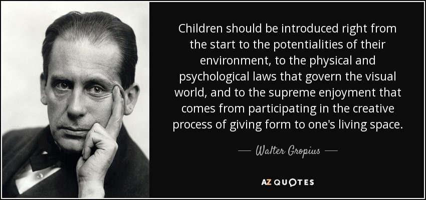 Los niños deben conocer desde el principio las potencialidades de su entorno, las leyes físicas y psicológicas que rigen el mundo visual y el placer supremo que supone participar en el proceso creativo de dar forma al propio espacio vital. - Walter Gropius