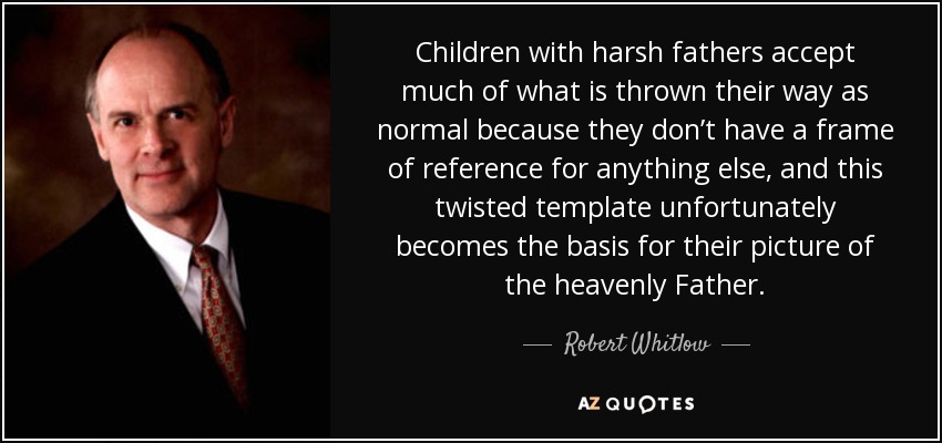 Children with harsh fathers accept much of what is thrown their way as normal because they don’t have a frame of reference for anything else, and this twisted template unfortunately becomes the basis for their picture of the heavenly Father. - Robert Whitlow