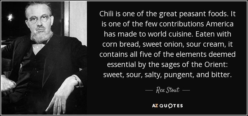 Chili is one of the great peasant foods. It is one of the few contributions America has made to world cuisine. Eaten with corn bread, sweet onion, sour cream, it contains all five of the elements deemed essential by the sages of the Orient: sweet, sour, salty, pungent, and bitter. - Rex Stout