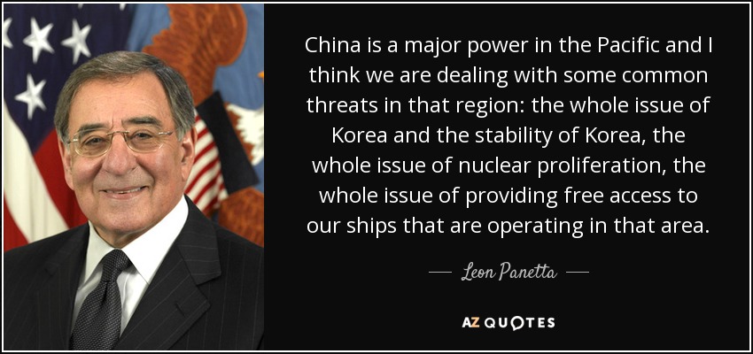 China is a major power in the Pacific and I think we are dealing with some common threats in that region: the whole issue of Korea and the stability of Korea, the whole issue of nuclear proliferation, the whole issue of providing free access to our ships that are operating in that area. - Leon Panetta