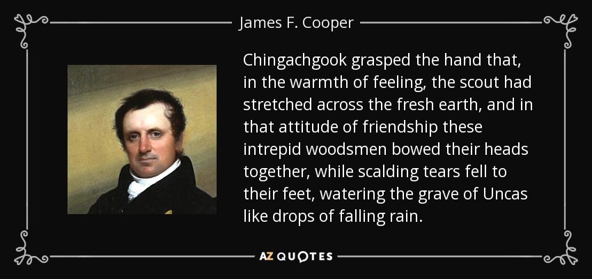 Chingachgook grasped the hand that, in the warmth of feeling, the scout had stretched across the fresh earth, and in that attitude of friendship these intrepid woodsmen bowed their heads together, while scalding tears fell to their feet, watering the grave of Uncas like drops of falling rain. - James F. Cooper