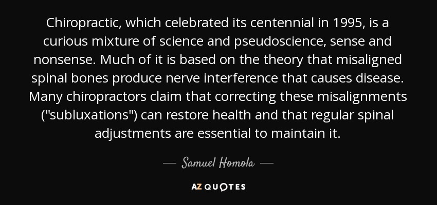 Chiropractic, which celebrated its centennial in 1995, is a curious mixture of science and pseudoscience, sense and nonsense. Much of it is based on the theory that misaligned spinal bones produce nerve interference that causes disease. Many chiropractors claim that correcting these misalignments (