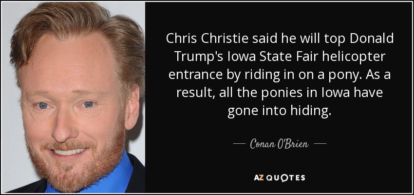 Chris Christie said he will top Donald Trump's Iowa State Fair helicopter entrance by riding in on a pony. As a result, all the ponies in Iowa have gone into hiding. - Conan O'Brien