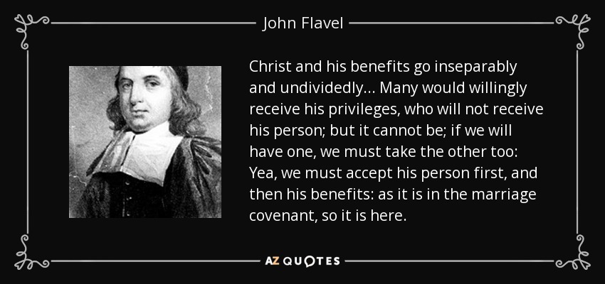 Christ and his benefits go inseparably and undividedly... Many would willingly receive his privileges, who will not receive his person; but it cannot be; if we will have one, we must take the other too: Yea, we must accept his person first, and then his benefits: as it is in the marriage covenant, so it is here. - John Flavel