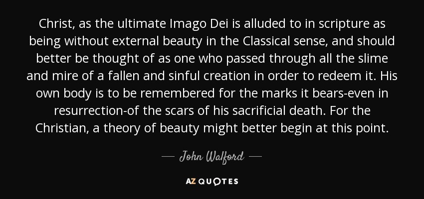 Christ, as the ultimate Imago Dei is alluded to in scripture as being without external beauty in the Classical sense, and should better be thought of as one who passed through all the slime and mire of a fallen and sinful creation in order to redeem it. His own body is to be remembered for the marks it bears-even in resurrection-of the scars of his sacrificial death. For the Christian, a theory of beauty might better begin at this point. - John Walford