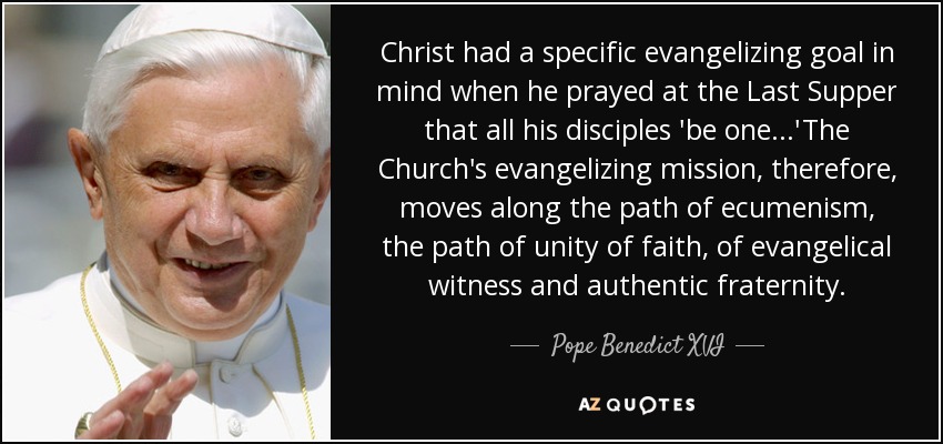 Christ had a specific evangelizing goal in mind when he prayed at the Last Supper that all his disciples 'be one...'The Church's evangelizing mission, therefore, moves along the path of ecumenism, the path of unity of faith, of evangelical witness and authentic fraternity. - Pope Benedict XVI