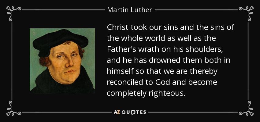 Christ took our sins and the sins of the whole world as well as the Father's wrath on his shoulders, and he has drowned them both in himself so that we are thereby reconciled to God and become completely righteous. - Martin Luther