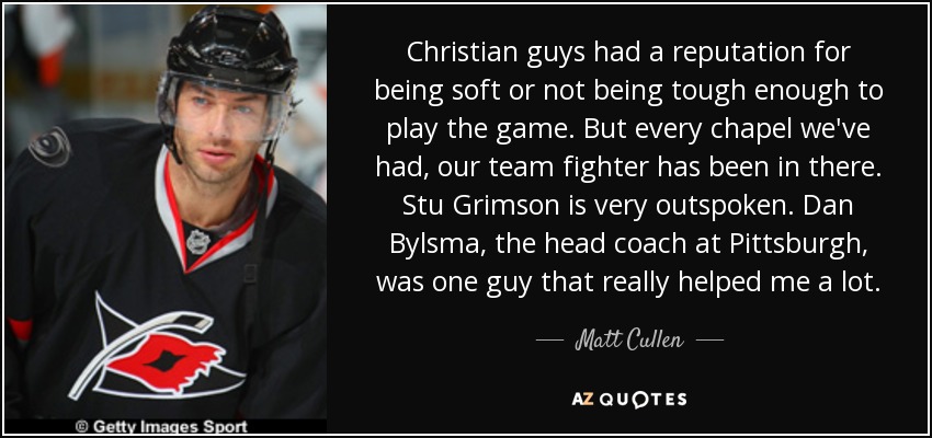 Christian guys had a reputation for being soft or not being tough enough to play the game. But every chapel we've had, our team fighter has been in there. Stu Grimson is very outspoken. Dan Bylsma, the head coach at Pittsburgh, was one guy that really helped me a lot. - Matt Cullen