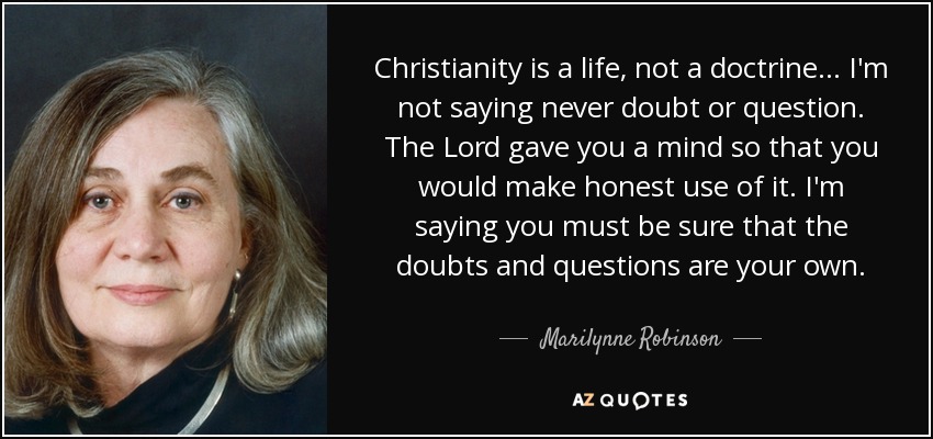 Christianity is a life, not a doctrine . . . I'm not saying never doubt or question. The Lord gave you a mind so that you would make honest use of it. I'm saying you must be sure that the doubts and questions are your own. - Marilynne Robinson