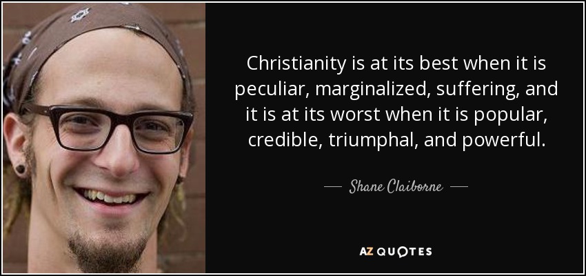 Christianity is at its best when it is peculiar, marginalized, suffering, and it is at its worst when it is popular, credible, triumphal, and powerful. - Shane Claiborne