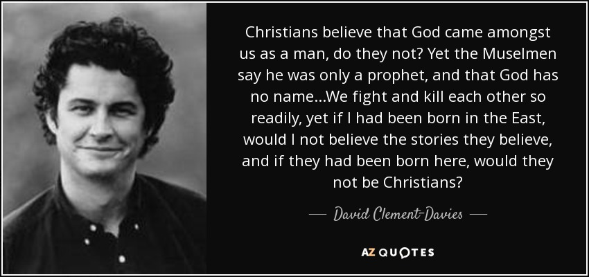 Christians believe that God came amongst us as a man, do they not? Yet the Muselmen say he was only a prophet, and that God has no name...We fight and kill each other so readily, yet if I had been born in the East, would I not believe the stories they believe, and if they had been born here, would they not be Christians? - David Clement-Davies