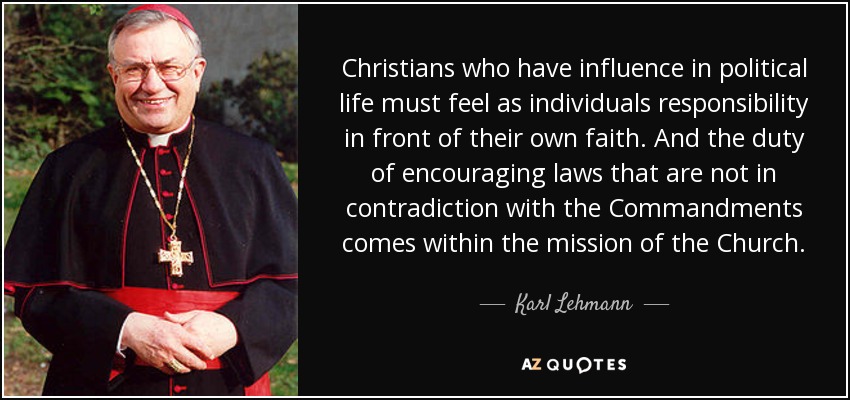 Christians who have influence in political life must feel as individuals responsibility in front of their own faith. And the duty of encouraging laws that are not in contradiction with the Commandments comes within the mission of the Church. - Karl Lehmann