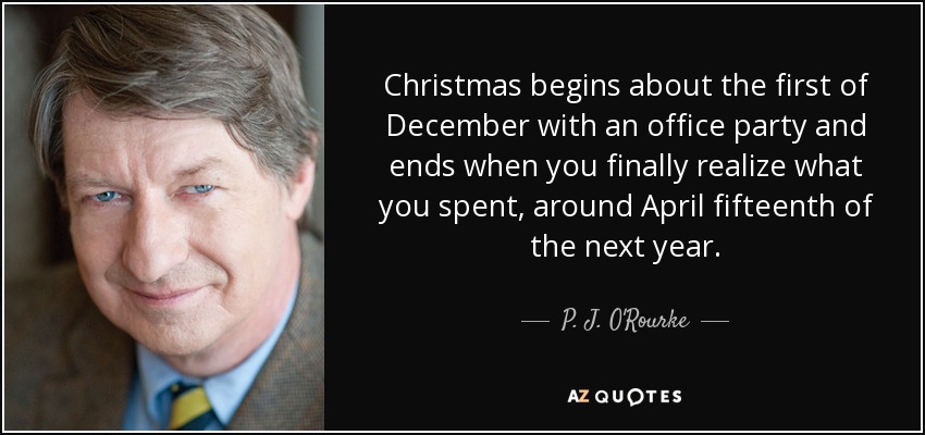 Christmas begins about the first of December with an office party and ends when you finally realize what you spent, around April fifteenth of the next year. - P. J. O'Rourke
