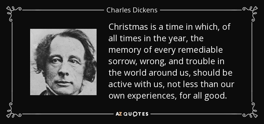 La Navidad es una época en la que, de todas las épocas del año, el recuerdo de toda pena, mal y problema remediables en el mundo que nos rodea, debería estar activo con nosotros, no menos que nuestras propias experiencias, para todo bien. - Charles Dickens