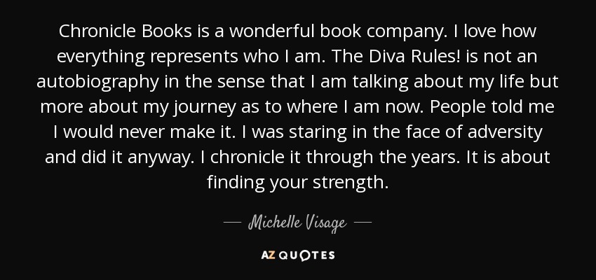 Chronicle Books is a wonderful book company. I love how everything represents who I am. The Diva Rules! is not an autobiography in the sense that I am talking about my life but more about my journey as to where I am now. People told me I would never make it. I was staring in the face of adversity and did it anyway. I chronicle it through the years. It is about finding your strength. - Michelle Visage