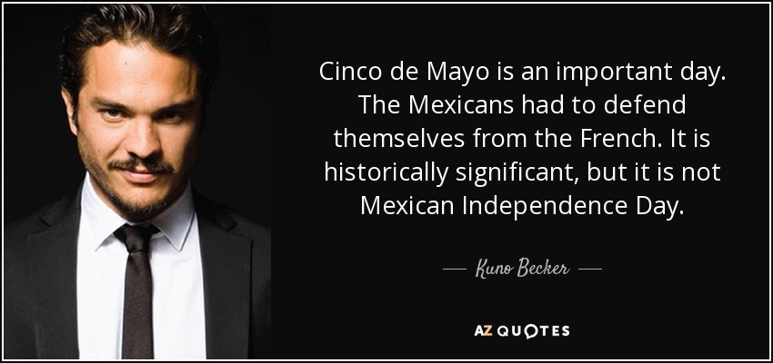 Cinco de Mayo is an important day. The Mexicans had to defend themselves from the French. It is historically significant, but it is not Mexican Independence Day. - Kuno Becker