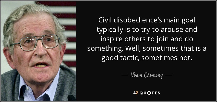 Civil disobedience's main goal typically is to try to arouse and inspire others to join and do something. Well, sometimes that is a good tactic, sometimes not. - Noam Chomsky