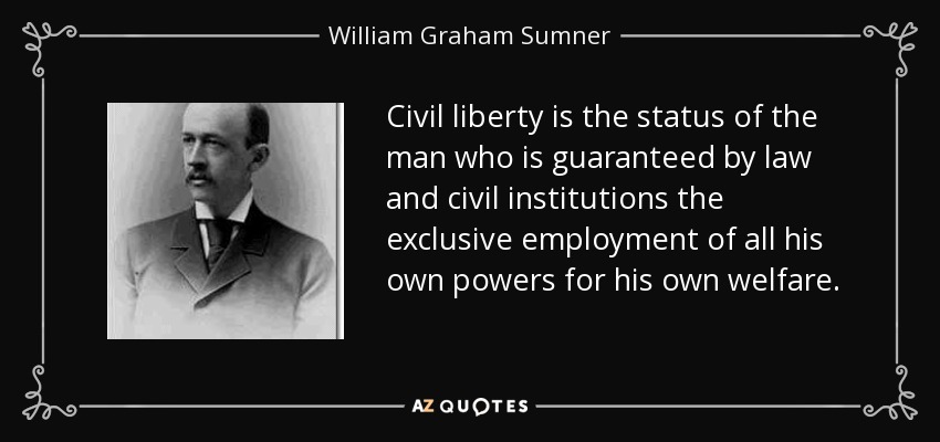 Civil liberty is the status of the man who is guaranteed by law and civil institutions the exclusive employment of all his own powers for his own welfare. - William Graham Sumner