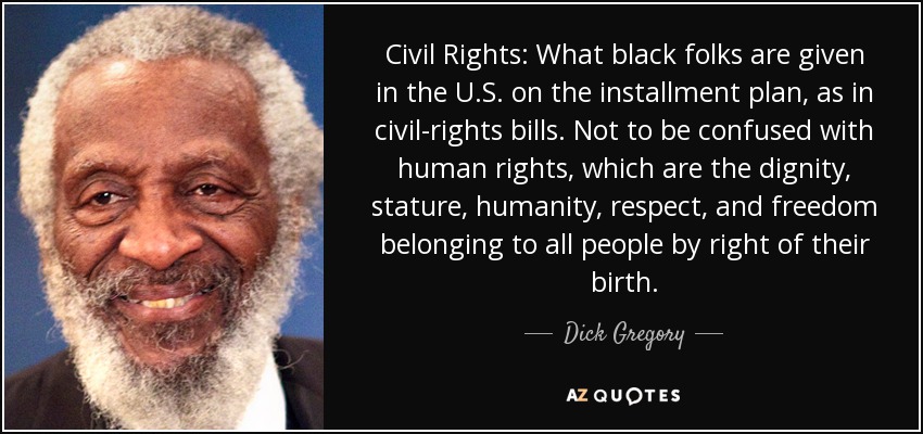 Civil Rights: What black folks are given in the U.S. on the installment plan, as in civil-rights bills. Not to be confused with human rights, which are the dignity, stature, humanity, respect, and freedom belonging to all people by right of their birth. - Dick Gregory