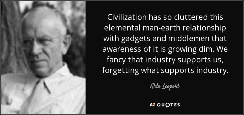 Civilization has so cluttered this elemental man-earth relationship with gadgets and middlemen that awareness of it is growing dim. We fancy that industry supports us, forgetting what supports industry. - Aldo Leopold