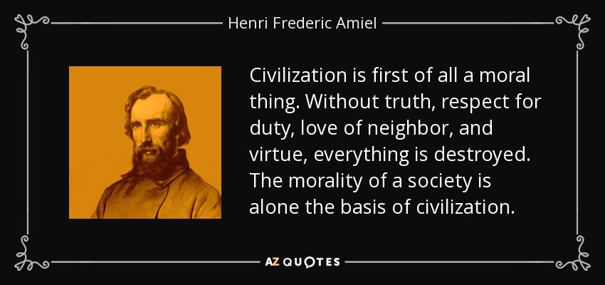 Civilization is first of all a moral thing. Without truth, respect for duty, love of neighbor, and virtue, everything is destroyed. The morality of a society is alone the basis of civilization. - Henri Frederic Amiel