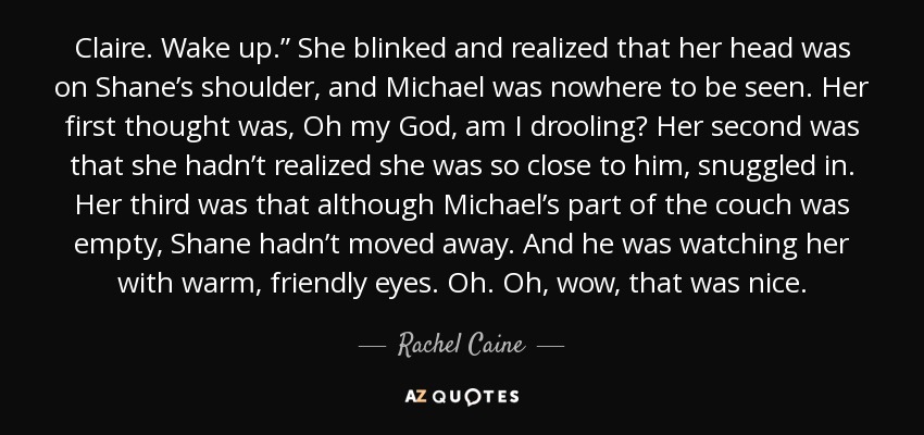 Claire. Wake up.” She blinked and realized that her head was on Shane’s shoulder, and Michael was nowhere to be seen. Her first thought was, Oh my God, am I drooling? Her second was that she hadn’t realized she was so close to him, snuggled in. Her third was that although Michael’s part of the couch was empty, Shane hadn’t moved away. And he was watching her with warm, friendly eyes. Oh. Oh, wow, that was nice. - Rachel Caine