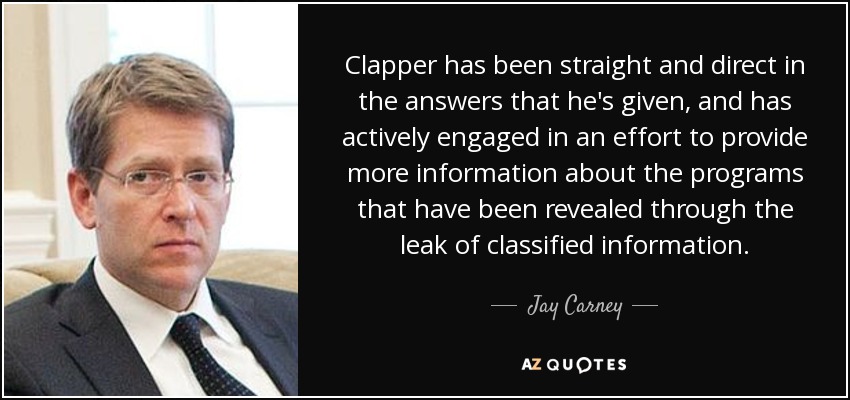 Clapper has been straight and direct in the answers that he's given, and has actively engaged in an effort to provide more information about the programs that have been revealed through the leak of classified information. - Jay Carney