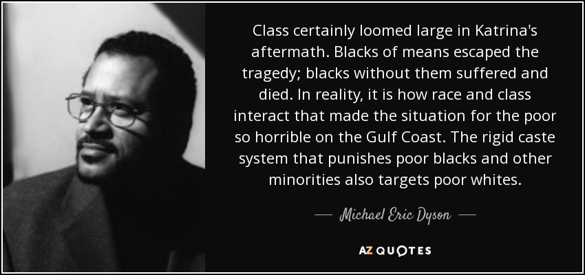 Class certainly loomed large in Katrina's aftermath. Blacks of means escaped the tragedy; blacks without them suffered and died. In reality, it is how race and class interact that made the situation for the poor so horrible on the Gulf Coast. The rigid caste system that punishes poor blacks and other minorities also targets poor whites. - Michael Eric Dyson