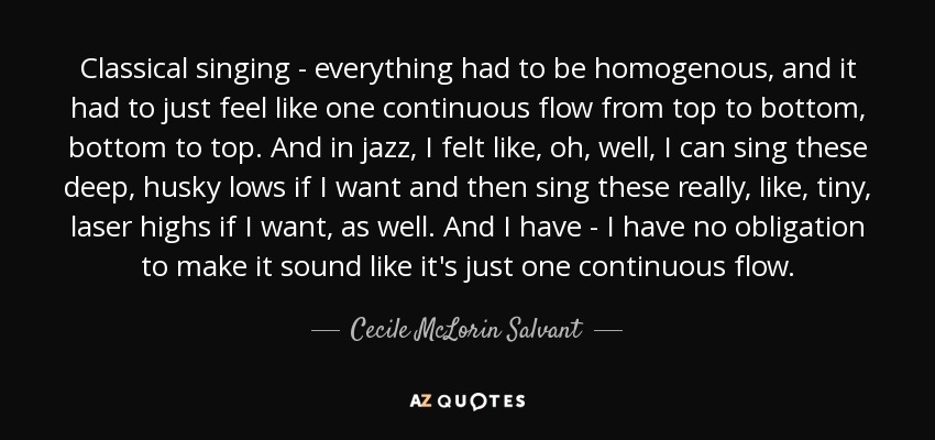 Classical singing - everything had to be homogenous, and it had to just feel like one continuous flow from top to bottom, bottom to top. And in jazz, I felt like, oh, well, I can sing these deep, husky lows if I want and then sing these really, like, tiny, laser highs if I want, as well. And I have - I have no obligation to make it sound like it's just one continuous flow. - Cecile McLorin Salvant