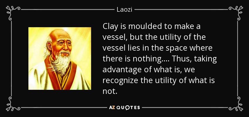 Clay is moulded to make a vessel, but the utility of the vessel lies in the space where there is nothing. . . . Thus, taking advantage of what is, we recognize the utility of what is not. - Laozi