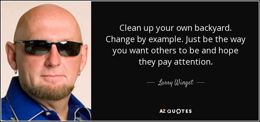 Clean up your own backyard. Change by example. Just be the way you want others to be and hope they pay attention. - Larry Winget