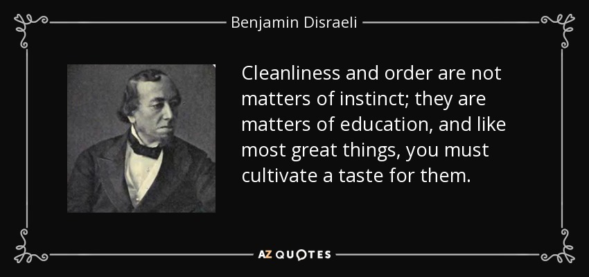 Cleanliness and order are not matters of instinct; they are matters of education, and like most great things, you must cultivate a taste for them. - Benjamin Disraeli